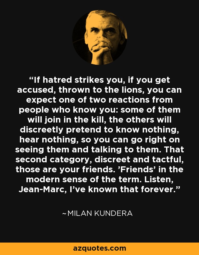 If hatred strikes you, if you get accused, thrown to the lions, you can expect one of two reactions from people who know you: some of them will join in the kill, the others will discreetly pretend to know nothing, hear nothing, so you can go right on seeing them and talking to them. That second category, discreet and tactful, those are your friends. 'Friends' in the modern sense of the term. Listen, Jean-Marc, I've known that forever. - Milan Kundera