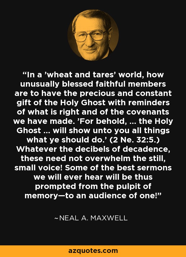 In a 'wheat and tares' world, how unusually blessed faithful members are to have the precious and constant gift of the Holy Ghost with reminders of what is right and of the covenants we have made. 'For behold, ... the Holy Ghost ... will show unto you all things what ye should do.' (2 Ne. 32:5.) Whatever the decibels of decadence, these need not overwhelm the still, small voice! Some of the best sermons we will ever hear will be thus prompted from the pulpit of memory—to an audience of one! - Neal A. Maxwell