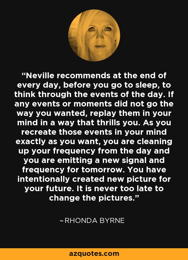 Neville recommends at the end of every day, before you go to sleep, to think through the events of the day. If any events or moments did not go the way you wanted, replay them in your mind in a way that thrills you. As you recreate those events in your mind exactly as you want, you are cleaning up your frequency from the day and you are emitting a new signal and frequency for tomorrow. You have intentionally created new picture for your future. It is never too late to change the pictures. - Rhonda Byrne