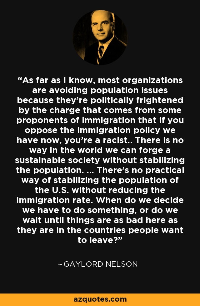 As far as I know, most organizations are avoiding population issues because they're politically frightened by the charge that comes from some proponents of immigration that if you oppose the immigration policy we have now, you're a racist.. There is no way in the world we can forge a sustainable society without stabilizing the population. ... There's no practical way of stabilizing the population of the U.S. without reducing the immigration rate. When do we decide we have to do something, or do we wait until things are as bad here as they are in the countries people want to leave? - Gaylord Nelson