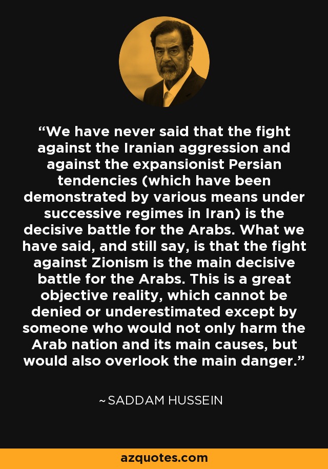 We have never said that the fight against the Iranian aggression and against the expansionist Persian tendencies (which have been demonstrated by various means under successive regimes in Iran) is the decisive battle for the Arabs. What we have said, and still say, is that the fight against Zionism is the main decisive battle for the Arabs. This is a great objective reality, which cannot be denied or underestimated except by someone who would not only harm the Arab nation and its main causes, but would also overlook the main danger. - Saddam Hussein