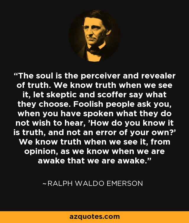 The soul is the perceiver and revealer of truth. We know truth when we see it, let skeptic and scoffer say what they choose. Foolish people ask you, when you have spoken what they do not wish to hear, 'How do you know it is truth, and not an error of your own?' We know truth when we see it, from opinion, as we know when we are awake that we are awake. - Ralph Waldo Emerson