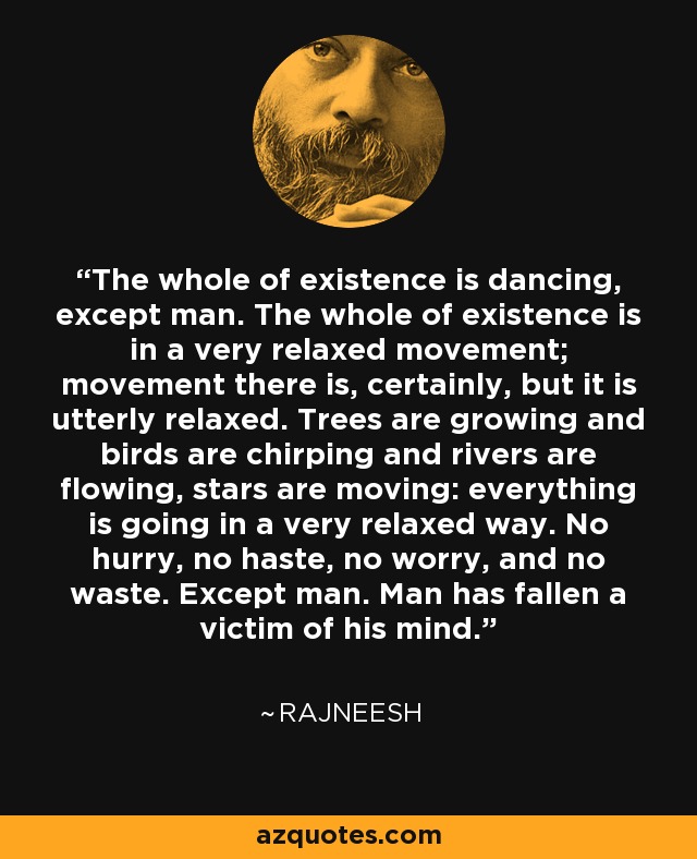 The whole of existence is dancing, except man. The whole of existence is in a very relaxed movement; movement there is, certainly, but it is utterly relaxed. Trees are growing and birds are chirping and rivers are flowing, stars are moving: everything is going in a very relaxed way. No hurry, no haste, no worry, and no waste. Except man. Man has fallen a victim of his mind. - Rajneesh