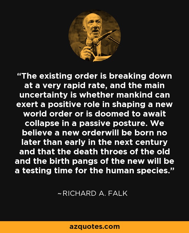 The existing order is breaking down at a very rapid rate, and the main uncertainty is whether mankind can exert a positive role in shaping a new world order or is doomed to await collapse in a passive posture. We believe a new orderwill be born no later than early in the next century and that the death throes of the old and the birth pangs of the new will be a testing time for the human species. - Richard A. Falk