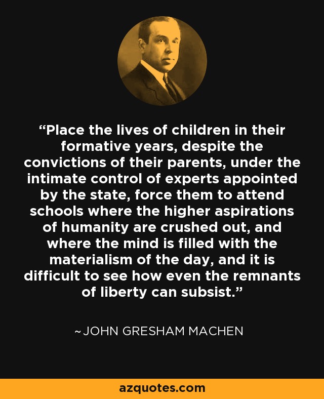 Place the lives of children in their formative years, despite the convictions of their parents, under the intimate control of experts appointed by the state, force them to attend schools where the higher aspirations of humanity are crushed out, and where the mind is filled with the materialism of the day, and it is difficult to see how even the remnants of liberty can subsist. - John Gresham Machen