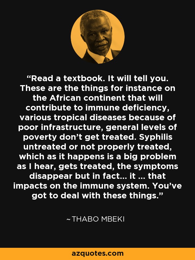 Read a textbook. It will tell you. These are the things for instance on the African continent that will contribute to immune deficiency, various tropical diseases because of poor infrastructure, general levels of poverty don’t get treated. Syphilis untreated or not properly treated, which as it happens is a big problem as I hear, gets treated, the symptoms disappear but in fact… it … that impacts on the immune system. You’ve got to deal with these things. - Thabo Mbeki