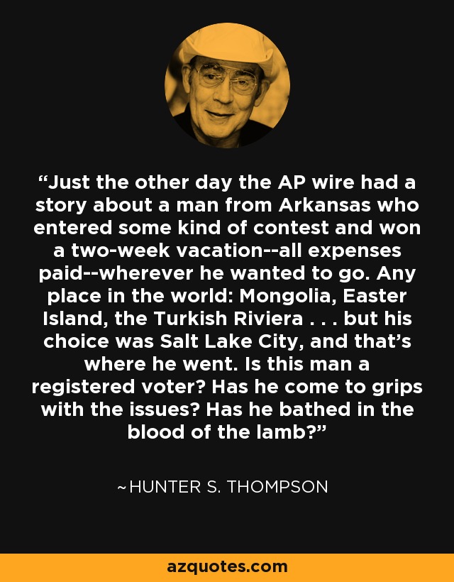 Just the other day the AP wire had a story about a man from Arkansas who entered some kind of contest and won a two-week vacation--all expenses paid--wherever he wanted to go. Any place in the world: Mongolia, Easter Island, the Turkish Riviera . . . but his choice was Salt Lake City, and that's where he went. Is this man a registered voter? Has he come to grips with the issues? Has he bathed in the blood of the lamb? - Hunter S. Thompson