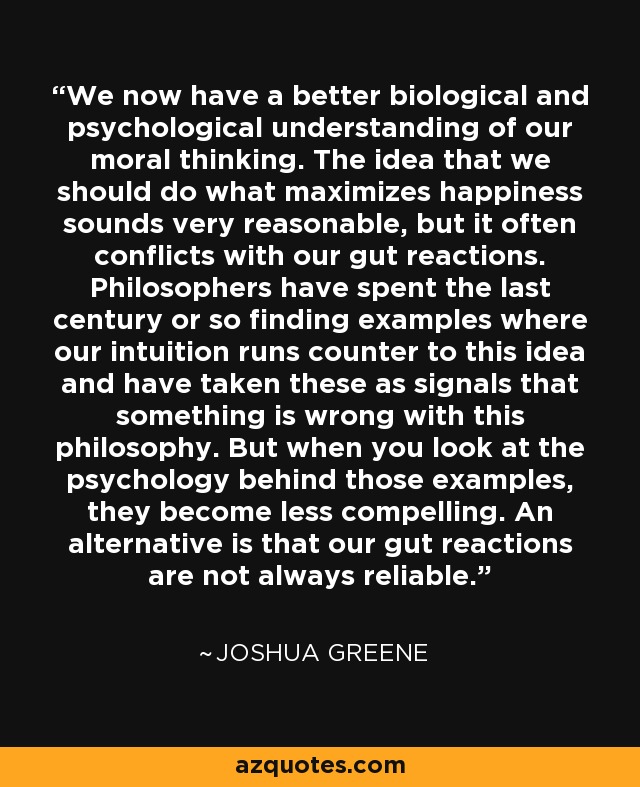 We now have a better biological and psychological understanding of our moral thinking. The idea that we should do what maximizes happiness sounds very reasonable, but it often conflicts with our gut reactions. Philosophers have spent the last century or so finding examples where our intuition runs counter to this idea and have taken these as signals that something is wrong with this philosophy. But when you look at the psychology behind those examples, they become less compelling. An alternative is that our gut reactions are not always reliable. - Joshua Greene