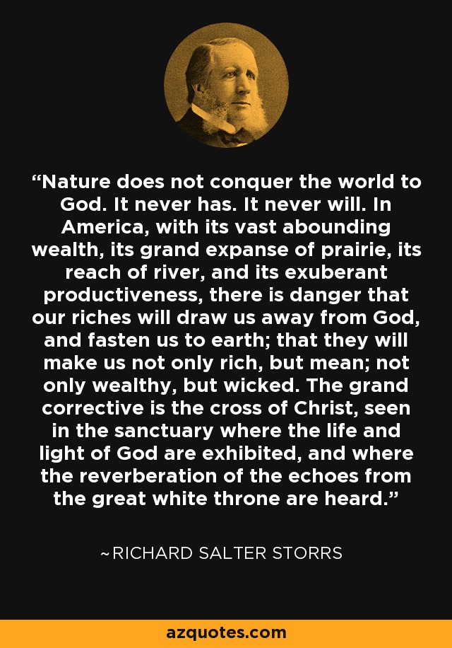 Nature does not conquer the world to God. It never has. It never will. In America, with its vast abounding wealth, its grand expanse of prairie, its reach of river, and its exuberant productiveness, there is danger that our riches will draw us away from God, and fasten us to earth; that they will make us not only rich, but mean; not only wealthy, but wicked. The grand corrective is the cross of Christ, seen in the sanctuary where the life and light of God are exhibited, and where the reverberation of the echoes from the great white throne are heard. - Richard Salter Storrs
