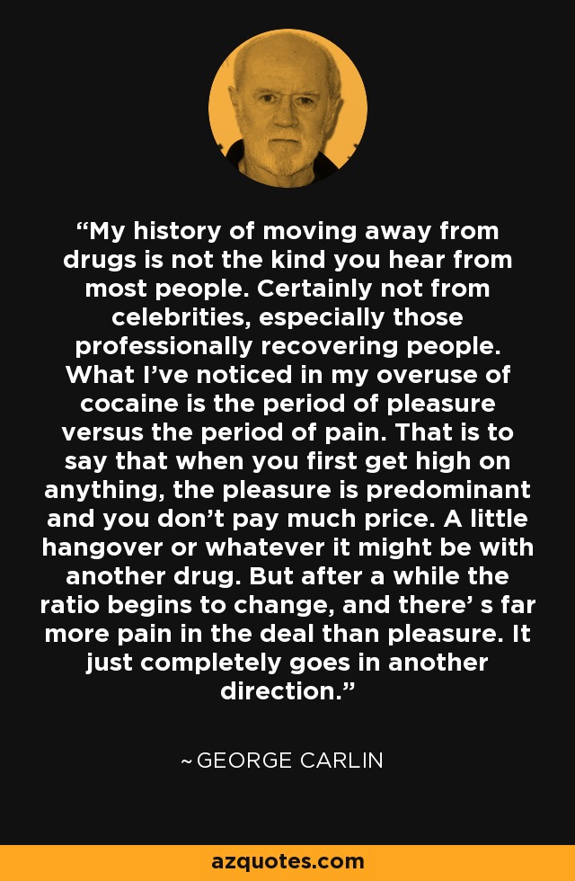 My history of moving away from drugs is not the kind you hear from most people. Certainly not from celebrities, especially those professionally recovering people. What I've noticed in my overuse of cocaine is the period of pleasure versus the period of pain. That is to say that when you first get high on anything, the pleasure is predominant and you don't pay much price. A little hangover or whatever it might be with another drug. But after a while the ratio begins to change, and there' s far more pain in the deal than pleasure. It just completely goes in another direction. - George Carlin