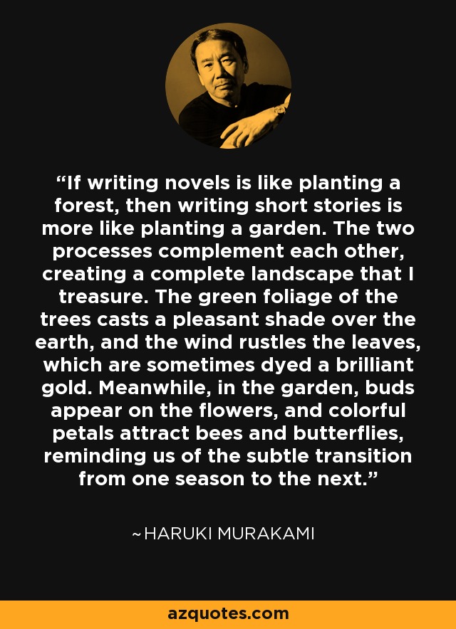 If writing novels is like planting a forest, then writing short stories is more like planting a garden. The two processes complement each other, creating a complete landscape that I treasure. The green foliage of the trees casts a pleasant shade over the earth, and the wind rustles the leaves, which are sometimes dyed a brilliant gold. Meanwhile, in the garden, buds appear on the flowers, and colorful petals attract bees and butterflies, reminding us of the subtle transition from one season to the next. - Haruki Murakami