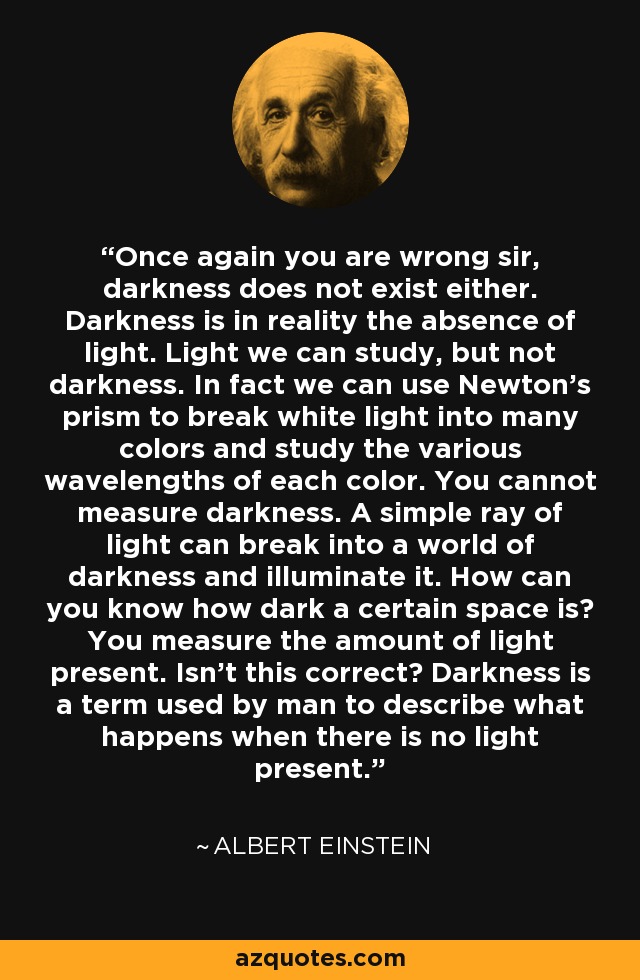 Once again you are wrong sir, darkness does not exist either. Darkness is in reality the absence of light. Light we can study, but not darkness. In fact we can use Newton's prism to break white light into many colors and study the various wavelengths of each color. You cannot measure darkness. A simple ray of light can break into a world of darkness and illuminate it. How can you know how dark a certain space is? You measure the amount of light present. Isn't this correct? Darkness is a term used by man to describe what happens when there is no light present. - Albert Einstein