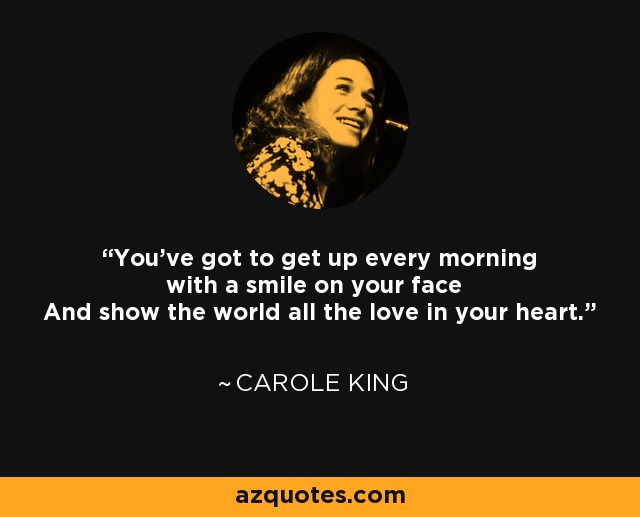 You've got to get up every morning with a smile on your face And show the world all the love in your heart. - Carole King