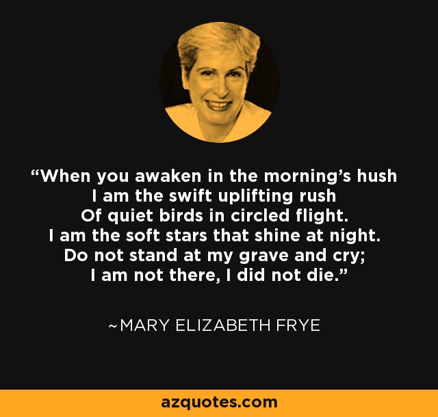 When you awaken in the morning's hush I am the swift uplifting rush Of quiet birds in circled flight. I am the soft stars that shine at night. Do not stand at my grave and cry; I am not there, I did not die. - Mary Elizabeth Frye