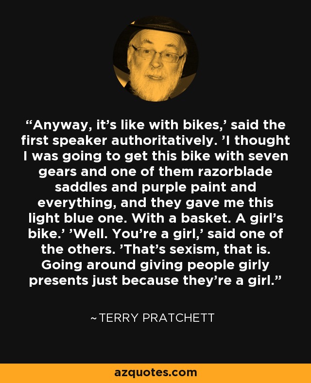 Anyway, it's like with bikes,' said the first speaker authoritatively. 'I thought I was going to get this bike with seven gears and one of them razorblade saddles and purple paint and everything, and they gave me this light blue one. With a basket. A girl's bike.' 'Well. You're a girl,' said one of the others. 'That's sexism, that is. Going around giving people girly presents just because they're a girl. - Terry Pratchett