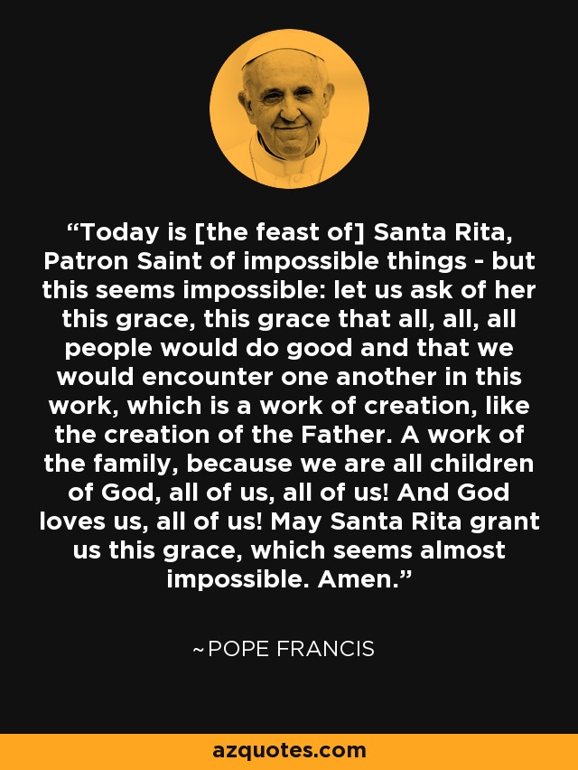 Today is [the feast of] Santa Rita, Patron Saint of impossible things - but this seems impossible: let us ask of her this grace, this grace that all, all, all people would do good and that we would encounter one another in this work, which is a work of creation, like the creation of the Father. A work of the family, because we are all children of God, all of us, all of us! And God loves us, all of us! May Santa Rita grant us this grace, which seems almost impossible. Amen. - Pope Francis