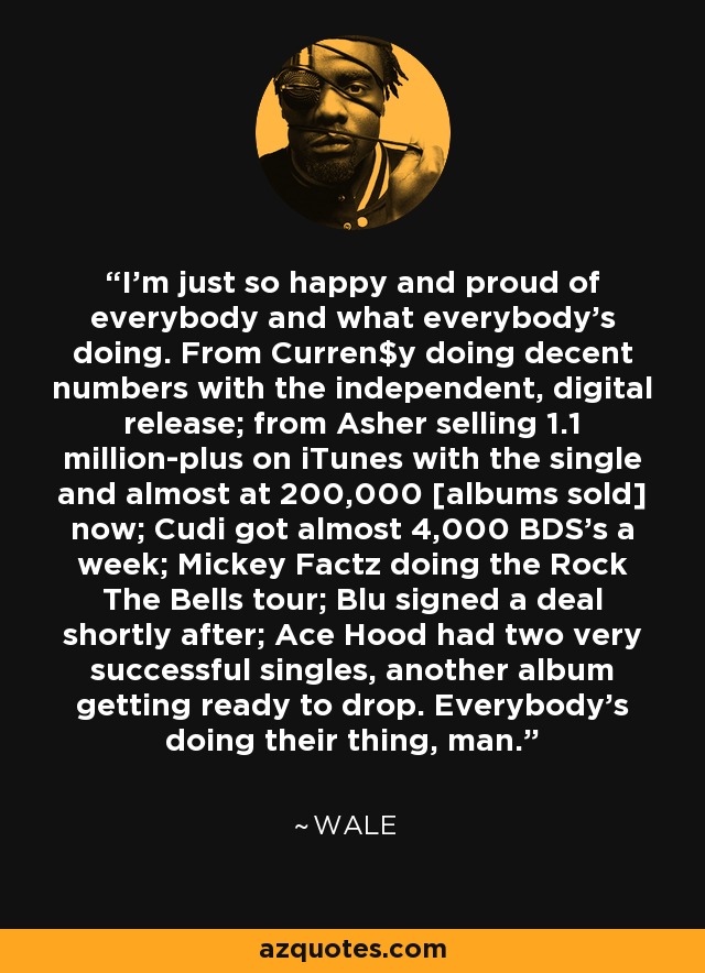 I'm just so happy and proud of everybody and what everybody's doing. From Curren$y doing decent numbers with the independent, digital release; from Asher selling 1.1 million-plus on iTunes with the single and almost at 200,000 [albums sold] now; Cudi got almost 4,000 BDS's a week; Mickey Factz doing the Rock The Bells tour; Blu signed a deal shortly after; Ace Hood had two very successful singles, another album getting ready to drop. Everybody's doing their thing, man. - Wale