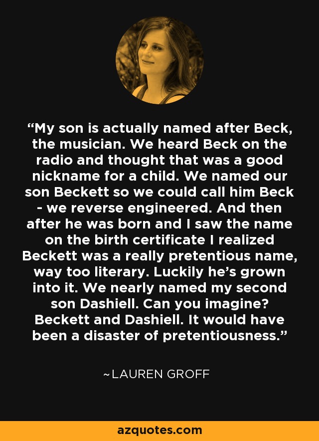 My son is actually named after Beck, the musician. We heard Beck on the radio and thought that was a good nickname for a child. We named our son Beckett so we could call him Beck - we reverse engineered. And then after he was born and I saw the name on the birth certificate I realized Beckett was a really pretentious name, way too literary. Luckily he's grown into it. We nearly named my second son Dashiell. Can you imagine? Beckett and Dashiell. It would have been a disaster of pretentiousness. - Lauren Groff