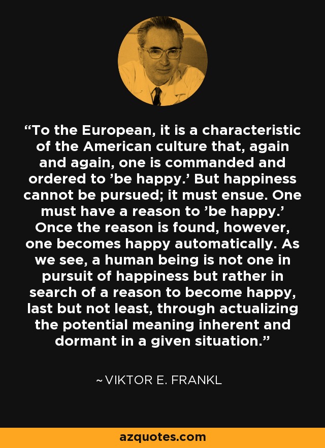 To the European, it is a characteristic of the American culture that, again and again, one is commanded and ordered to 'be happy.' But happiness cannot be pursued; it must ensue. One must have a reason to 'be happy.' Once the reason is found, however, one becomes happy automatically. As we see, a human being is not one in pursuit of happiness but rather in search of a reason to become happy, last but not least, through actualizing the potential meaning inherent and dormant in a given situation. - Viktor E. Frankl