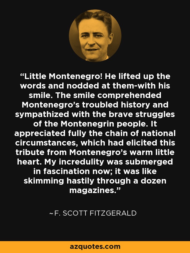 Little Montenegro! He lifted up the words and nodded at them-with his smile. The smile comprehended Montenegro’s troubled history and sympathized with the brave struggles of the Montenegrin people. It appreciated fully the chain of national circumstances, which had elicited this tribute from Montenegro’s warm little heart. My incredulity was submerged in fascination now; it was like skimming hastily through a dozen magazines. - F. Scott Fitzgerald
