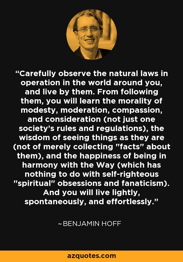 Carefully observe the natural laws in operation in the world around you, and live by them. From following them, you will learn the morality of modesty, moderation, compassion, and consideration (not just one society's rules and regulations), the wisdom of seeing things as they are (not of merely collecting 