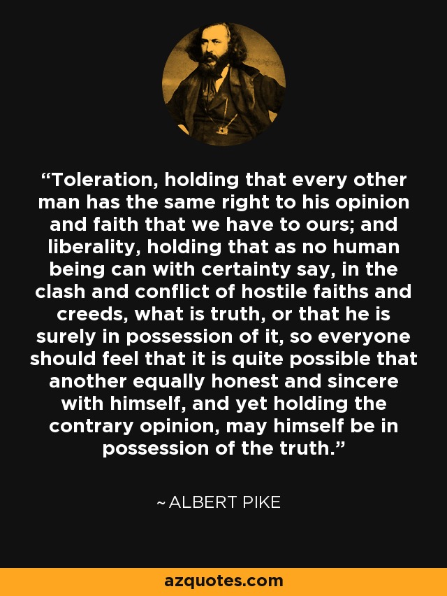 Toleration, holding that every other man has the same right to his opinion and faith that we have to ours; and liberality, holding that as no human being can with certainty say, in the clash and conflict of hostile faiths and creeds, what is truth, or that he is surely in possession of it, so everyone should feel that it is quite possible that another equally honest and sincere with himself, and yet holding the contrary opinion, may himself be in possession of the truth. - Albert Pike