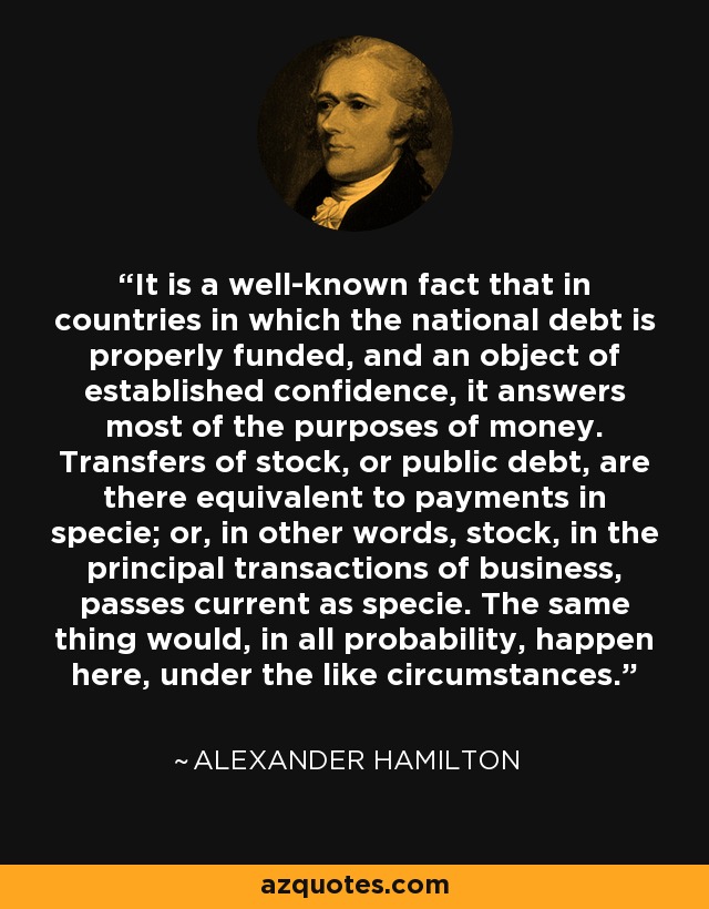 It is a well-known fact that in countries in which the national debt is properly funded, and an object of established confidence, it answers most of the purposes of money. Transfers of stock, or public debt, are there equivalent to payments in specie; or, in other words, stock, in the principal transactions of business, passes current as specie. The same thing would, in all probability, happen here, under the like circumstances. - Alexander Hamilton