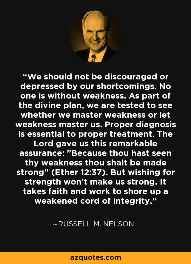 We should not be discouraged or depressed by our shortcomings. No one is without weakness. As part of the divine plan, we are tested to see whether we master weakness or let weakness master us. Proper diagnosis is essential to proper treatment. The Lord gave us this remarkable assurance: 