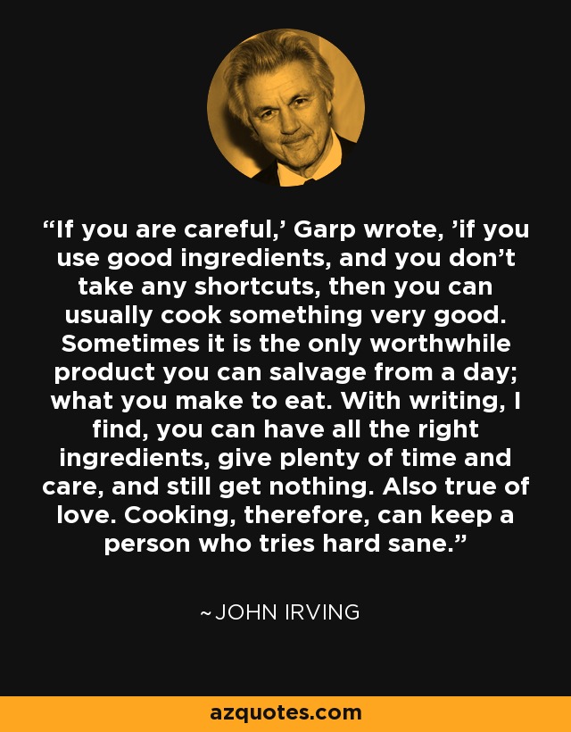 If you are careful,' Garp wrote, 'if you use good ingredients, and you don't take any shortcuts, then you can usually cook something very good. Sometimes it is the only worthwhile product you can salvage from a day; what you make to eat. With writing, I find, you can have all the right ingredients, give plenty of time and care, and still get nothing. Also true of love. Cooking, therefore, can keep a person who tries hard sane. - John Irving