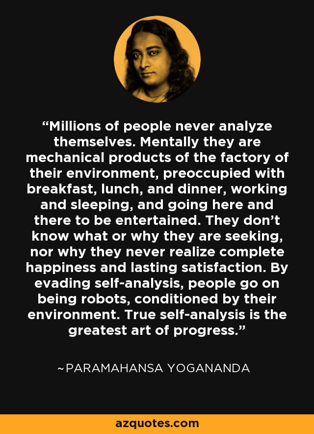 Millions of people never analyze themselves. Mentally they are mechanical products of the factory of their environment, preoccupied with breakfast, lunch, and dinner, working and sleeping, and going here and there to be entertained. They don't know what or why they are seeking, nor why they never realize complete happiness and lasting satisfaction. By evading self-analysis, people go on being robots, conditioned by their environment. True self-analysis is the greatest art of progress. - Paramahansa Yogananda