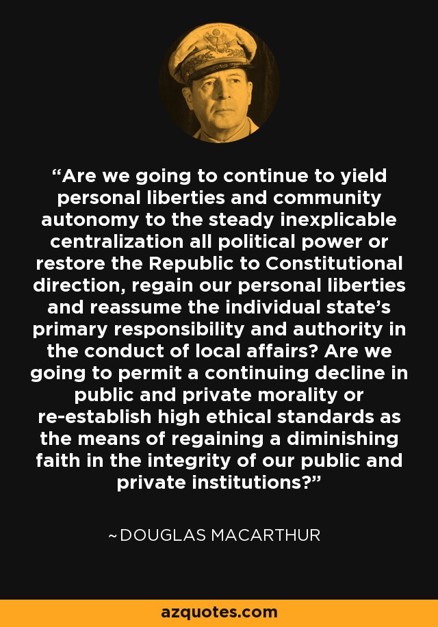 Are we going to continue to yield personal liberties and community autonomy to the steady inexplicable centralization all political power or restore the Republic to Constitutional direction, regain our personal liberties and reassume the individual state's primary responsibility and authority in the conduct of local affairs? Are we going to permit a continuing decline in public and private morality or re-establish high ethical standards as the means of regaining a diminishing faith in the integrity of our public and private institutions? - Douglas MacArthur
