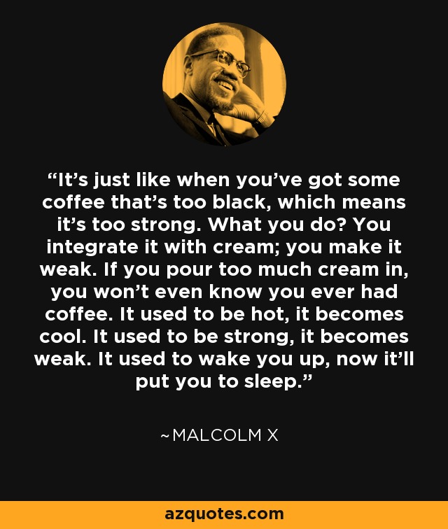 It’s just like when you’ve got some coffee that’s too black, which means it’s too strong. What you do? You integrate it with cream; you make it weak. If you pour too much cream in, you won’t even know you ever had coffee. It used to be hot, it becomes cool. It used to be strong, it becomes weak. It used to wake you up, now it’ll put you to sleep. - Malcolm X
