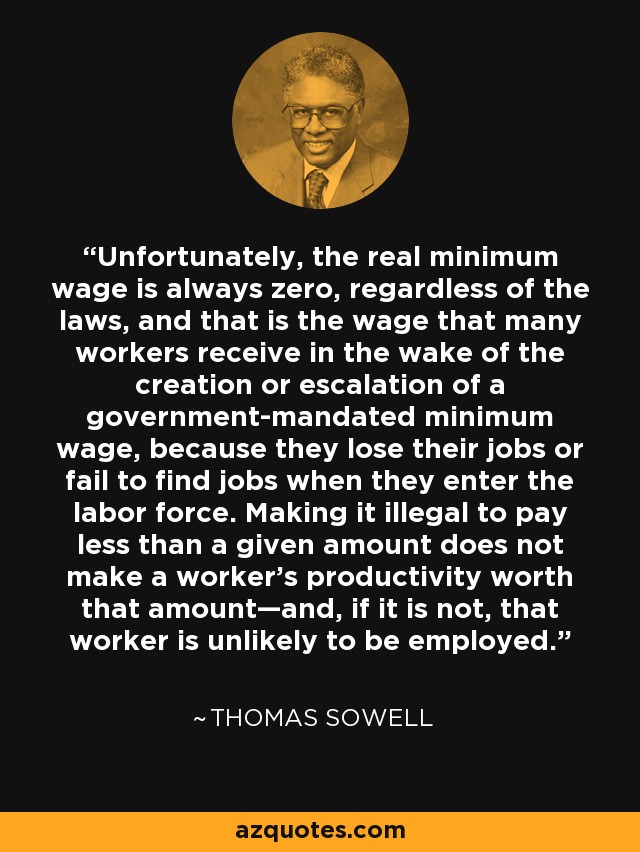 Unfortunately, the real minimum wage is always zero, regardless of the laws, and that is the wage that many workers receive in the wake of the creation or escalation of a government-mandated minimum wage, because they lose their jobs or fail to find jobs when they enter the labor force. Making it illegal to pay less than a given amount does not make a worker’s productivity worth that amount—and, if it is not, that worker is unlikely to be employed. - Thomas Sowell
