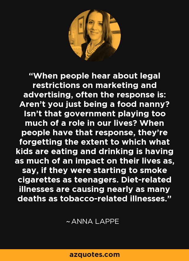 When people hear about legal restrictions on marketing and advertising, often the response is: Aren't you just being a food nanny? Isn't that government playing too much of a role in our lives? When people have that response, they're forgetting the extent to which what kids are eating and drinking is having as much of an impact on their lives as, say, if they were starting to smoke cigarettes as teenagers. Diet-related illnesses are causing nearly as many deaths as tobacco-related illnesses. - Anna Lappe
