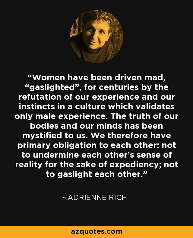 Women have been driven mad, “gaslighted”, for centuries by the refutation of our experience and our instincts in a culture which validates only male experience. The truth of our bodies and our minds has been mystified to us. We therefore have primary obligation to each other: not to undermine each other’s sense of reality for the sake of expediency; not to gaslight each other. - Adrienne Rich
