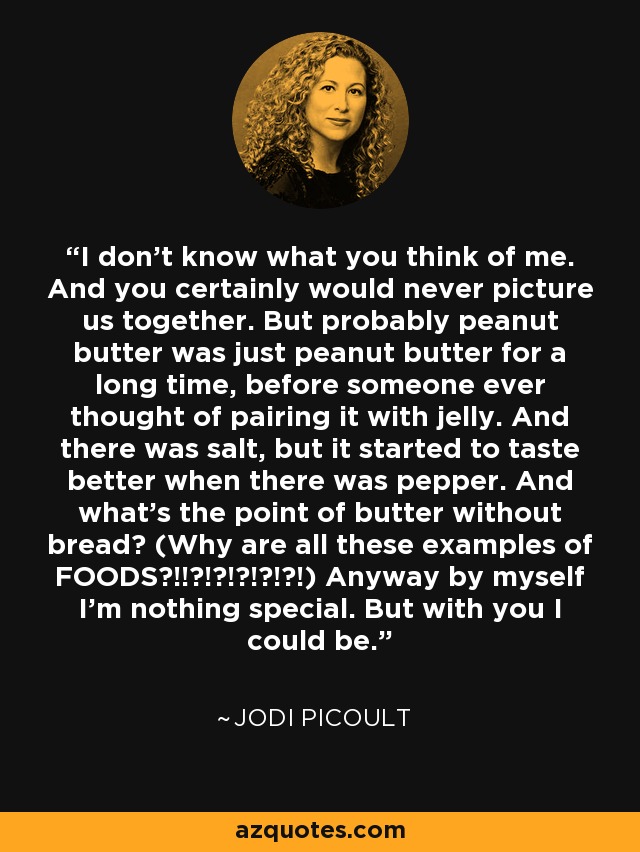 I don't know what you think of me. And you certainly would never picture us together. But probably peanut butter was just peanut butter for a long time, before someone ever thought of pairing it with jelly. And there was salt, but it started to taste better when there was pepper. And what's the point of butter without bread? (Why are all these examples of FOODS?!!?!?!?!?!?!) Anyway by myself I'm nothing special. But with you I could be. - Jodi Picoult