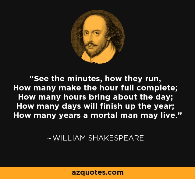 See the minutes, how they run, How many make the hour full complete; How many hours bring about the day; How many days will finish up the year; How many years a mortal man may live. - William Shakespeare