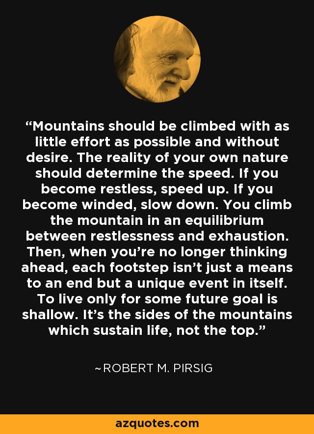 Mountains should be climbed with as little effort as possible and without desire. The reality of your own nature should determine the speed. If you become restless, speed up. If you become winded, slow down. You climb the mountain in an equilibrium between restlessness and exhaustion. Then, when you're no longer thinking ahead, each footstep isn't just a means to an end but a unique event in itself. To live only for some future goal is shallow. It's the sides of the mountains which sustain life, not the top. - Robert M. Pirsig