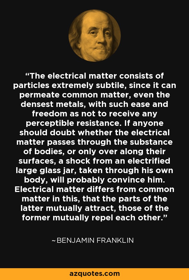 The electrical matter consists of particles extremely subtile, since it can permeate common matter, even the densest metals, with such ease and freedom as not to receive any perceptible resistance. If anyone should doubt whether the electrical matter passes through the substance of bodies, or only over along their surfaces, a shock from an electrified large glass jar, taken through his own body, will probably convince him. Electrical matter differs from common matter in this, that the parts of the latter mutually attract, those of the former mutually repel each other. - Benjamin Franklin
