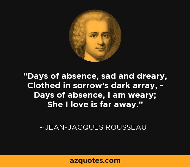 Days of absence, sad and dreary, Clothed in sorrow's dark array, - Days of absence, I am weary; She I love is far away. - Jean-Jacques Rousseau