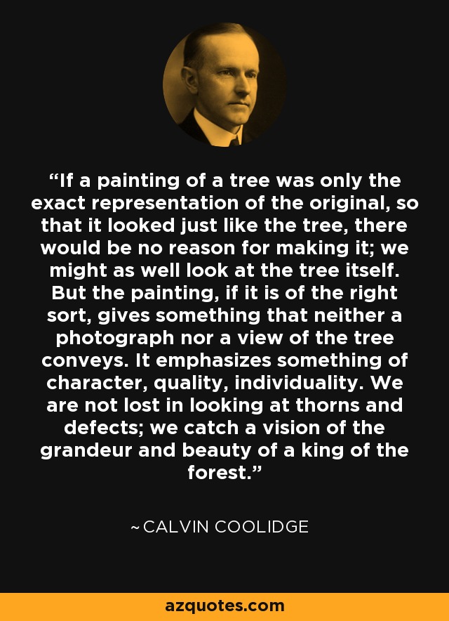 If a painting of a tree was only the exact representation of the original, so that it looked just like the tree, there would be no reason for making it; we might as well look at the tree itself. But the painting, if it is of the right sort, gives something that neither a photograph nor a view of the tree conveys. It emphasizes something of character, quality, individuality. We are not lost in looking at thorns and defects; we catch a vision of the grandeur and beauty of a king of the forest. - Calvin Coolidge