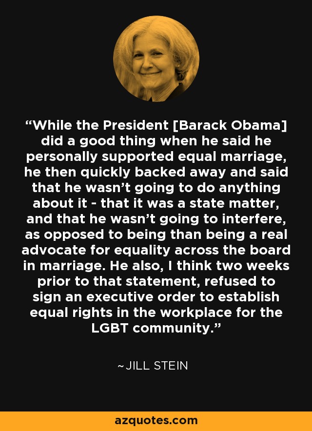While the President [Barack Obama] did a good thing when he said he personally supported equal marriage, he then quickly backed away and said that he wasn't going to do anything about it - that it was a state matter, and that he wasn't going to interfere, as opposed to being than being a real advocate for equality across the board in marriage. He also, I think two weeks prior to that statement, refused to sign an executive order to establish equal rights in the workplace for the LGBT community. - Jill Stein