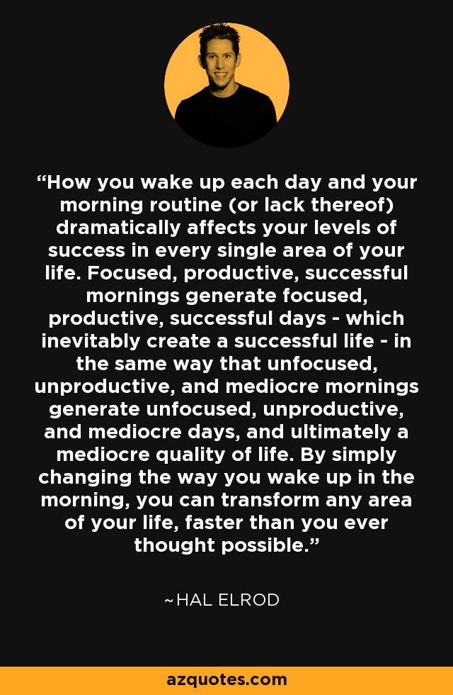 How you wake up each day and your morning routine (or lack thereof) dramatically affects your levels of success in every single area of your life. Focused, productive, successful mornings generate focused, productive, successful days - which inevitably create a successful life - in the same way that unfocused, unproductive, and mediocre mornings generate unfocused, unproductive, and mediocre days, and ultimately a mediocre quality of life. By simply changing the way you wake up in the morning, you can transform any area of your life, faster than you ever thought possible. - Hal Elrod