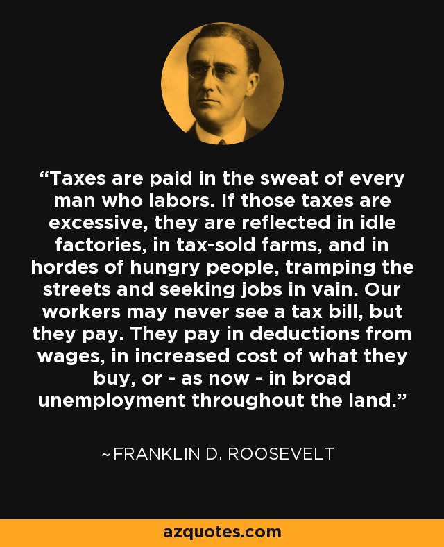 Taxes are paid in the sweat of every man who labors. If those taxes are excessive, they are reflected in idle factories, in tax-sold farms, and in hordes of hungry people, tramping the streets and seeking jobs in vain. Our workers may never see a tax bill, but they pay. They pay in deductions from wages, in increased cost of what they buy, or - as now - in broad unemployment throughout the land. - Franklin D. Roosevelt