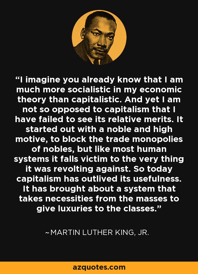 I imagine you already know that I am much more socialistic in my economic theory than capitalistic. And yet I am not so opposed to capitalism that I have failed to see its relative merits. It started out with a noble and high motive, to block the trade monopolies of nobles, but like most human systems it falls victim to the very thing it was revolting against. So today capitalism has outlived its usefulness. It has brought about a system that takes necessities from the masses to give luxuries to the classes. - Martin Luther King, Jr.