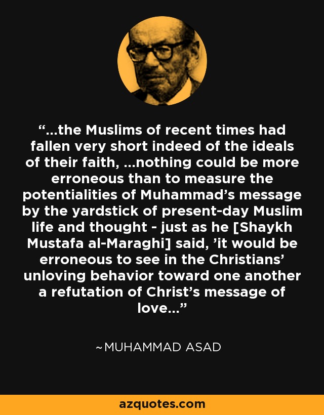 ...the Muslims of recent times had fallen very short indeed of the ideals of their faith, ...nothing could be more erroneous than to measure the potentialities of Muhammad's message by the yardstick of present-day Muslim life and thought - just as he [Shaykh Mustafa al-Maraghi] said, 'it would be erroneous to see in the Christians' unloving behavior toward one another a refutation of Christ's message of love...' - Muhammad Asad