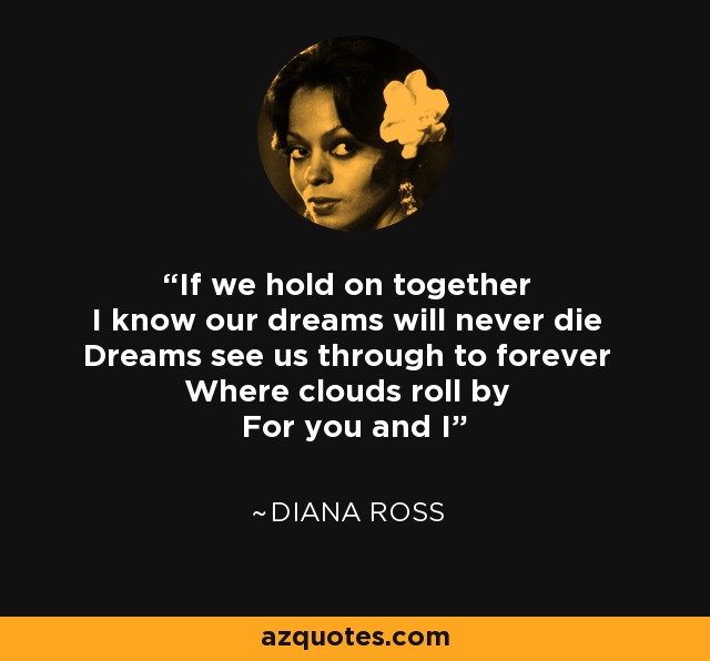 If we hold on together I know our dreams will never die Dreams see us through to forever Where clouds roll by For you and I - Diana Ross