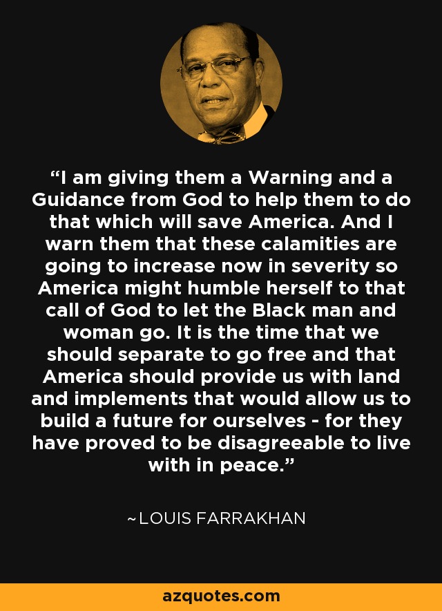 I am giving them a Warning and a Guidance from God to help them to do that which will save America. And I warn them that these calamities are going to increase now in severity so America might humble herself to that call of God to let the Black man and woman go. It is the time that we should separate to go free and that America should provide us with land and implements that would allow us to build a future for ourselves - for they have proved to be disagreeable to live with in peace. - Louis Farrakhan