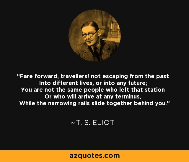 Fare forward, travellers! not escaping from the past Into different lives, or into any future; You are not the same people who left that station Or who will arrive at any terminus, While the narrowing rails slide together behind you. - T. S. Eliot