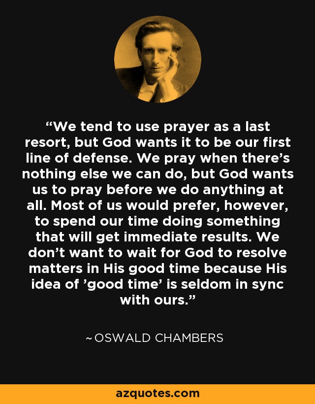 We tend to use prayer as a last resort, but God wants it to be our first line of defense. We pray when there's nothing else we can do, but God wants us to pray before we do anything at all. Most of us would prefer, however, to spend our time doing something that will get immediate results. We don't want to wait for God to resolve matters in His good time because His idea of 'good time' is seldom in sync with ours. - Oswald Chambers